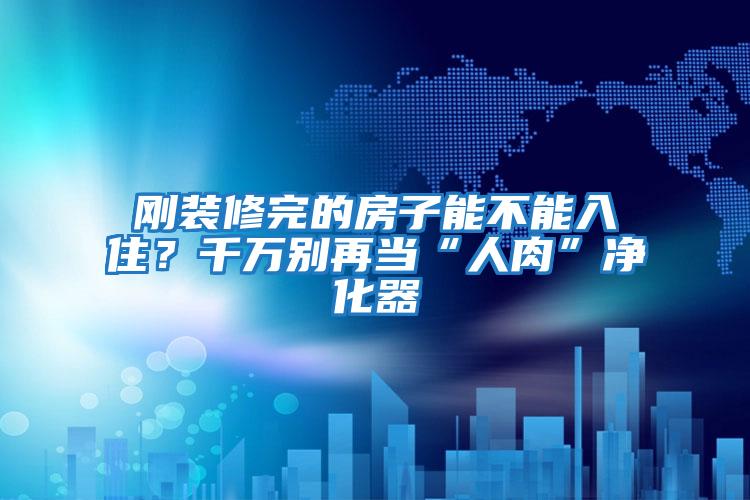 剛裝修完的房子能不能入住？千萬別再當“人肉”凈化器
