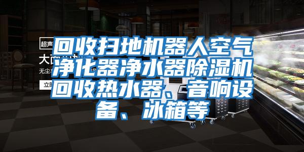回收掃地機器人空氣凈化器凈水器除濕機回收熱水器、音響設備、冰箱等